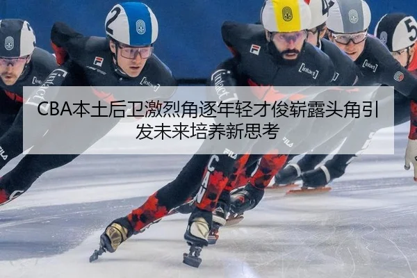CBA本土后卫激烈角逐年轻才俊崭露头角引发未来培养新思考
