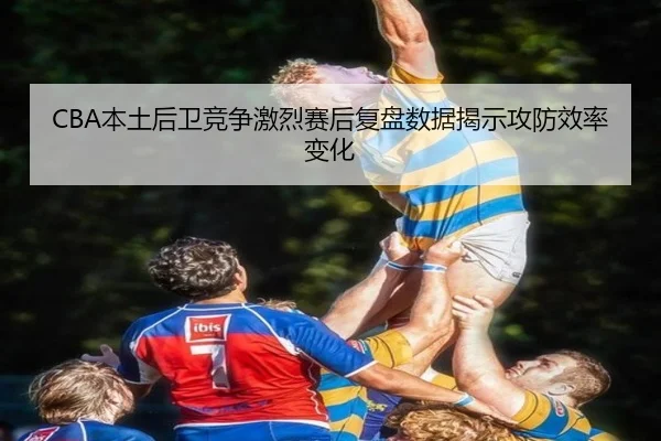 CBA本土后卫竞争激烈赛后复盘数据揭示攻防效率变化